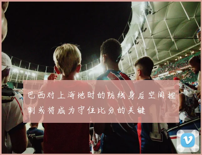 巴西对上海地时的防线身后空间控制或将成为守住比分的关键
