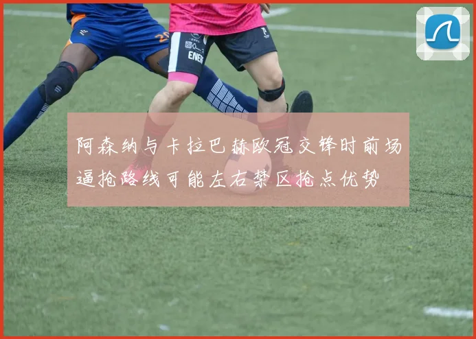 阿森纳与卡拉巴赫欧冠交锋时前场逼抢路线可能左右禁区抢点优势