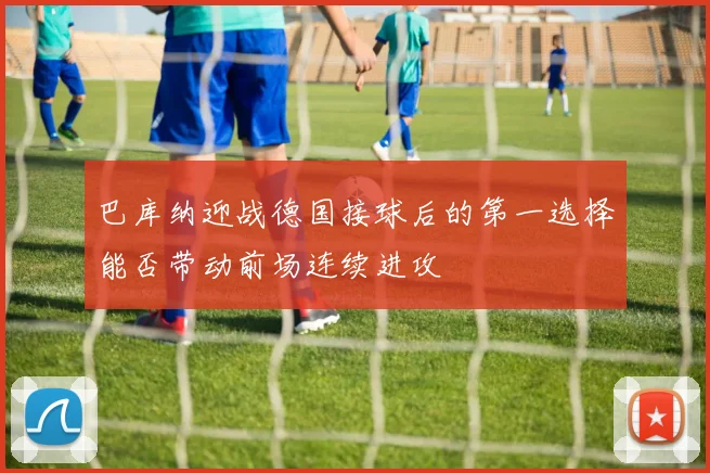 巴库纳迎战德国接球后的第一选择能否带动前场连续进攻