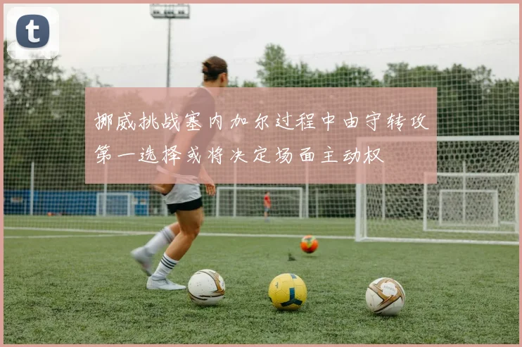 挪威挑战塞内加尔过程中由守转攻第一选择或将决定场面主动权