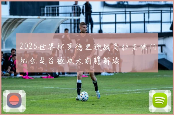 2026世界杯罗德里迎战乌拉圭破门机会是否被放大前瞻解读