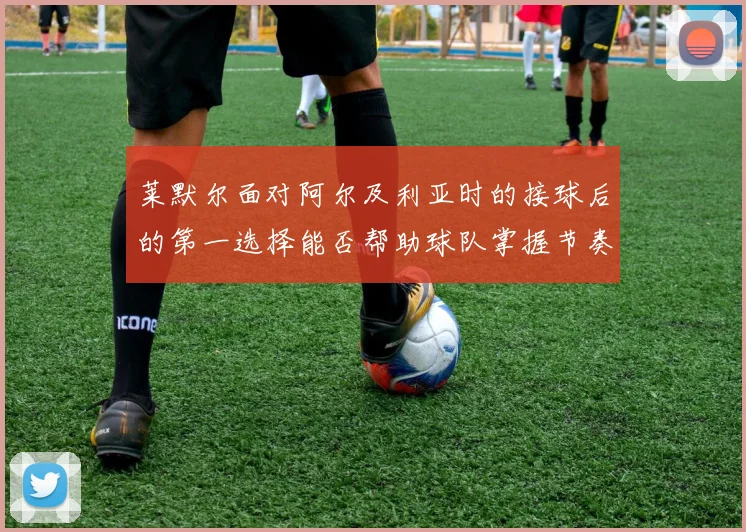 莱默尔面对阿尔及利亚时的接球后的第一选择能否帮助球队掌握节奏