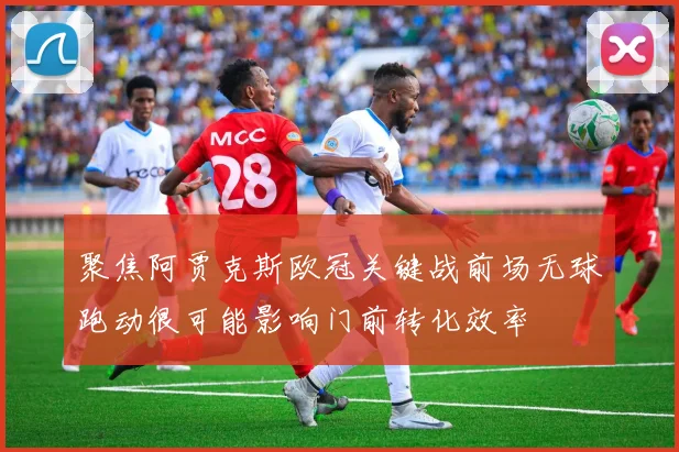 聚焦阿贾克斯欧冠关键战前场无球跑动很可能影响门前转化效率