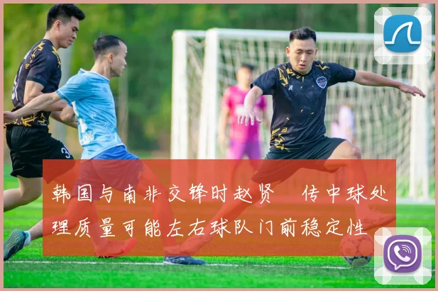 韩国与南非交锋时赵贤祐传中球处理质量可能左右球队门前稳定性