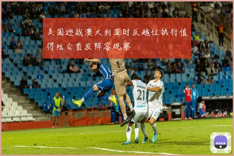 美国迎战澳大利亚时反越位执行值得结合首发阵容观察