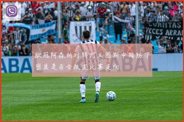 欧冠阿森纳对阵尤文图斯中路防守密度是否会改变比赛走向