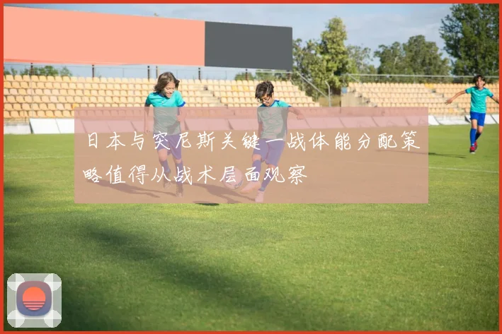 日本与突尼斯关键一战体能分配策略值得从战术层面观察